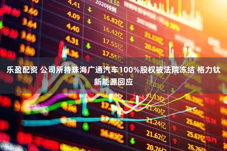 乐盈配资 公司所持珠海广通汽车100%股权被法院冻结 格力钛新能源回应