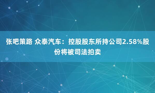 张吧策路 众泰汽车：控股股东所持公司2.58%股份将被司法拍卖