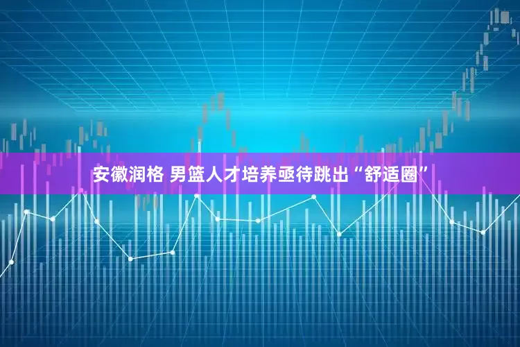 安徽润格 男篮人才培养亟待跳出“舒适圈”