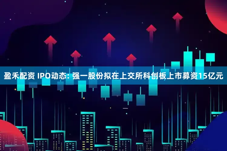盈禾配资 IPO动态: 强一股份拟在上交所科创板上市募资15亿元