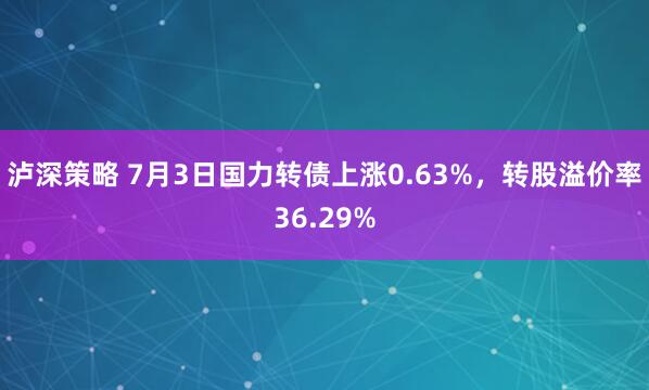 泸深策略 7月3日国力转债上涨0.63%，转股溢价率36.29%