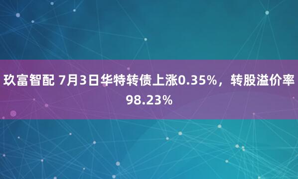 玖富智配 7月3日华特转债上涨0.35%，转股溢价率98.23%