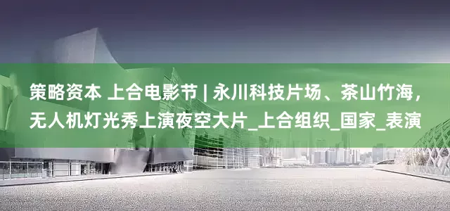 策略资本 上合电影节 | 永川科技片场、茶山竹海，无人机灯光秀上演夜空大片_上合组织_国家_表演