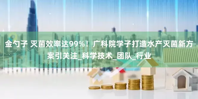 金勺子 灭菌效率达99%！广科院学子打造水产灭菌新方案引关注_科学技术_团队_行业
