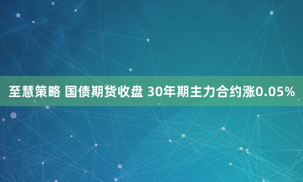 至慧策略 国债期货收盘 30年期主力合约涨0.05%