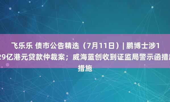 飞乐乐 债市公告精选（7月11日）| 鹏博士涉1.29亿港元贷款仲裁案；威海蓝创收到证监局警示函措施