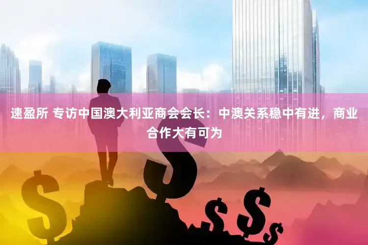 速盈所 专访中国澳大利亚商会会长：中澳关系稳中有进，商业合作大有可为