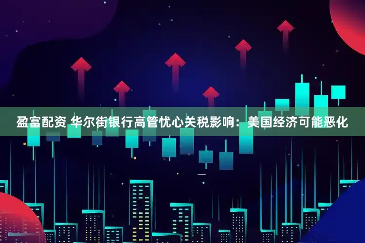 盈富配资 华尔街银行高管忧心关税影响：美国经济可能恶化