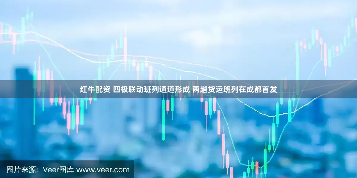 红牛配资 四极联动班列通道形成 两趟货运班列在成都首发