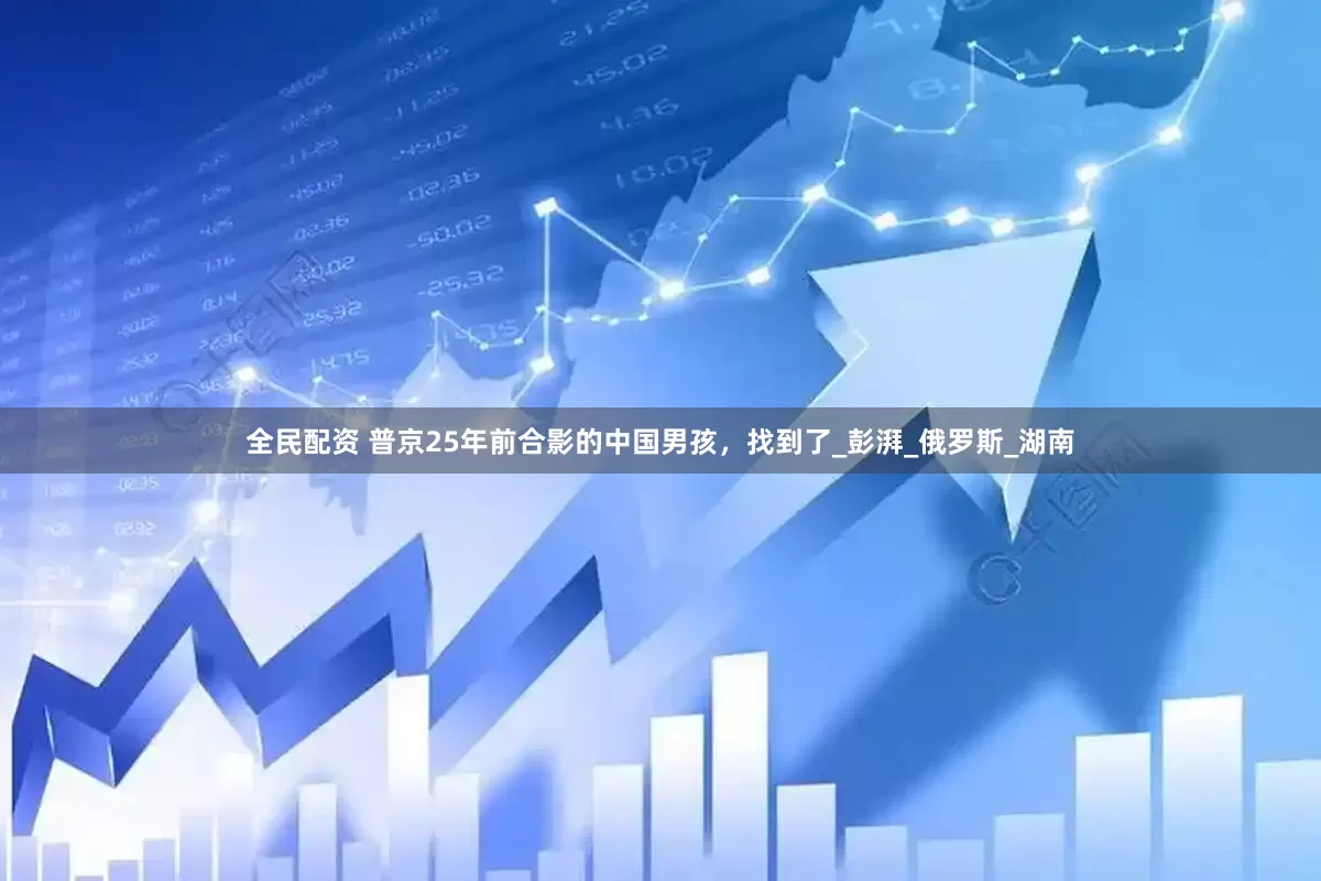 全民配资 普京25年前合影的中国男孩，找到了_彭湃_俄罗斯_湖南