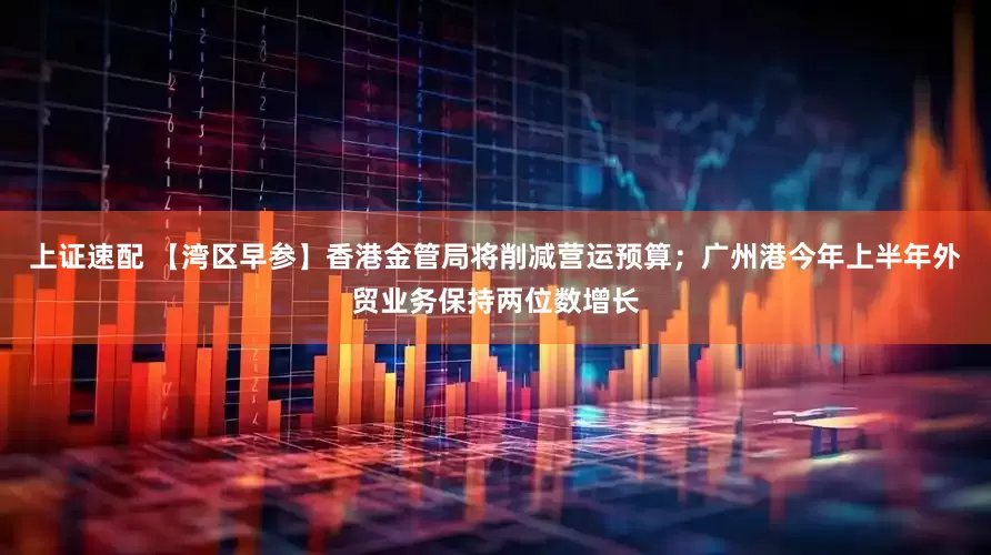 上证速配 【湾区早参】香港金管局将削减营运预算；广州港今年上半年外贸业务保持两位数增长