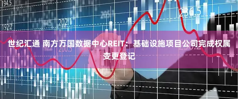 世纪汇通 南方万国数据中心REIT：基础设施项目公司完成权属变更登记