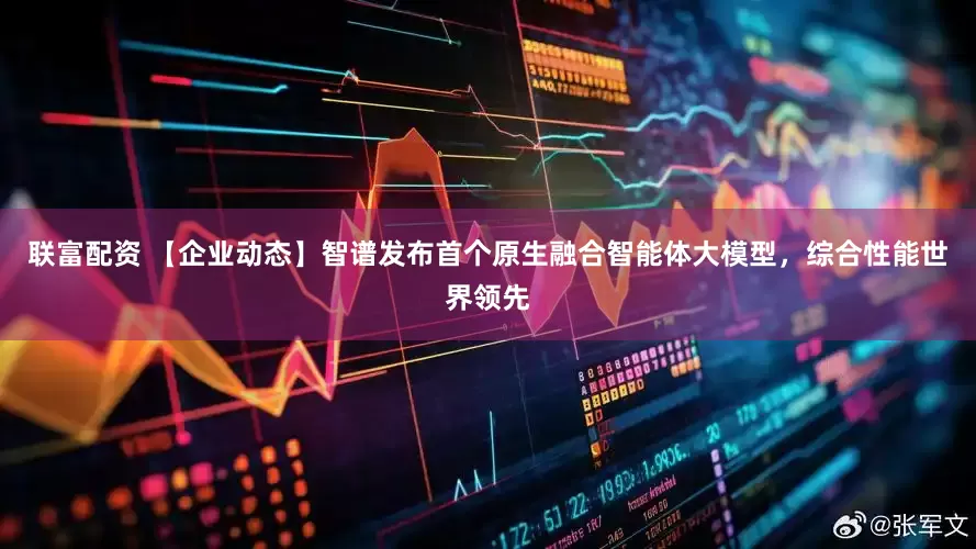 联富配资 【企业动态】智谱发布首个原生融合智能体大模型，综合性能世界领先