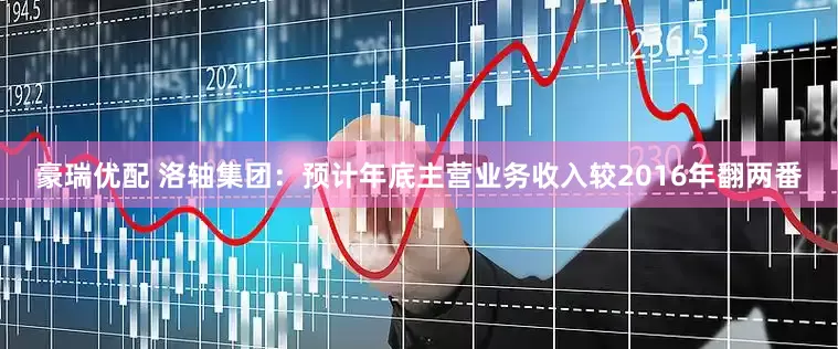 豪瑞优配 洛轴集团：预计年底主营业务收入较2016年翻两番