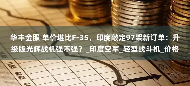 华丰金服 单价堪比F-35，印度敲定97架新订单：升级版光辉战机强不强？_印度空军_轻型战斗机_价格