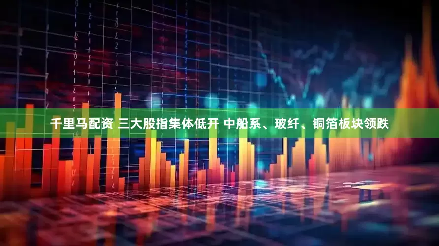 千里马配资 三大股指集体低开 中船系、玻纤、铜箔板块领跌