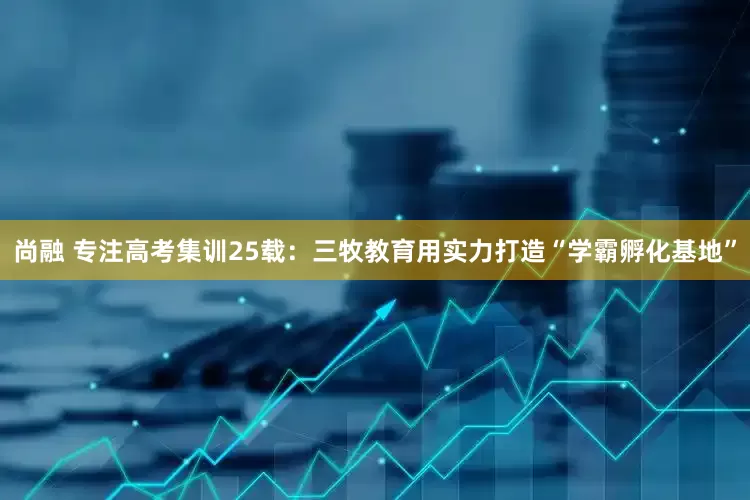 尚融 专注高考集训25载：三牧教育用实力打造“学霸孵化基地”