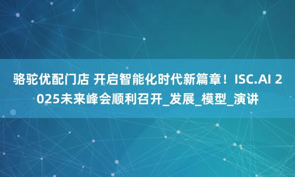 骆驼优配门店 开启智能化时代新篇章！ISC.AI 2025未来峰会顺利召开_发展_模型_演讲