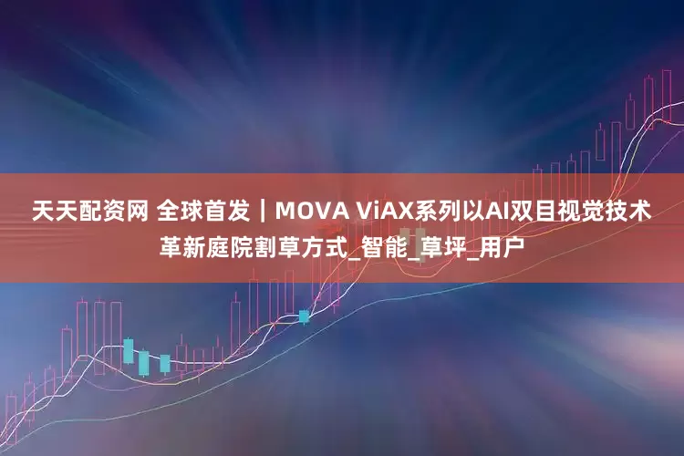 天天配资网 全球首发｜MOVA ViAX系列以AI双目视觉技术革新庭院割草方式_智能_草坪_用户