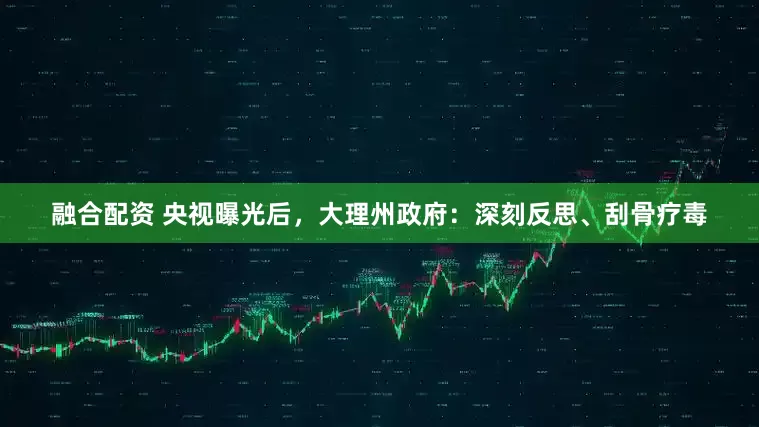 融合配资 央视曝光后，大理州政府：深刻反思、刮骨疗毒