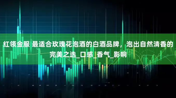 红领金服 最适合玫瑰花泡酒的白酒品牌，泡出自然清香的完美之选_口感_香气_影响