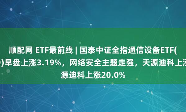 顺配网 ETF最前线 | 国泰中证全指通信设备ETF(515880)早盘上涨3.19%，网络安全主题走强，天源迪科上涨20.0%