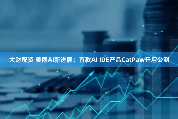 大财配资 美团AI新进展：首款AI IDE产品CatPaw开启公测