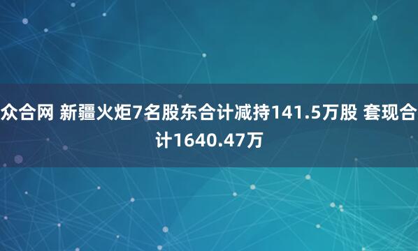 众合网 新疆火炬7名股东合计减持141.5万股 套现合计1640.47万
