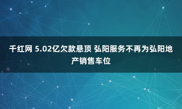 千红网 5.02亿欠款悬顶 弘阳服务不再为弘阳地产销售车位