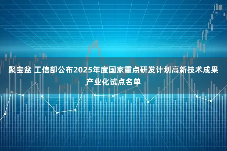 聚宝盆 工信部公布2025年度国家重点研发计划高新技术成果产业化试点名单