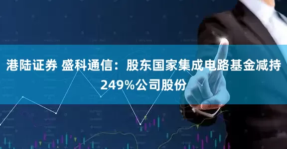港陆证券 盛科通信：股东国家集成电路基金减持249%公司股份