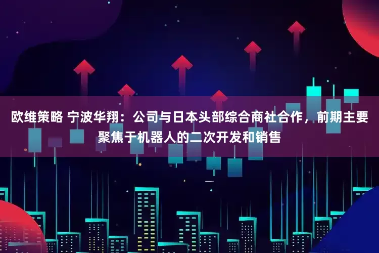 欧维策略 宁波华翔：公司与日本头部综合商社合作，前期主要聚焦于机器人的二次开发和销售