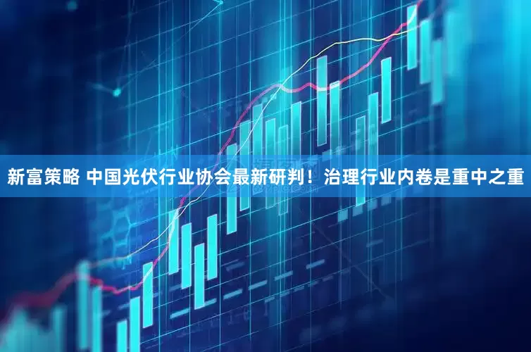 新富策略 中国光伏行业协会最新研判！治理行业内卷是重中之重